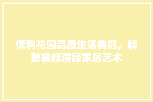 保利花园品质生活典范，精致装修演绎家居艺术