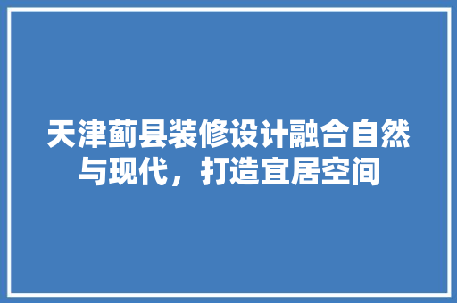 天津蓟县装修设计融合自然与现代，打造宜居空间