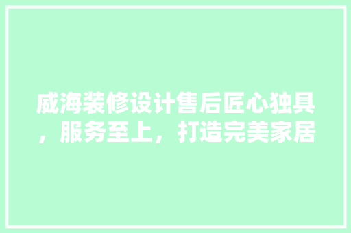 威海装修设计售后匠心独具，服务至上，打造完美家居生活