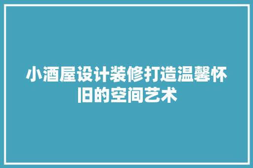 小酒屋设计装修打造温馨怀旧的空间艺术