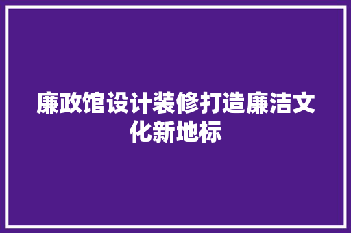 廉政馆设计装修打造廉洁文化新地标