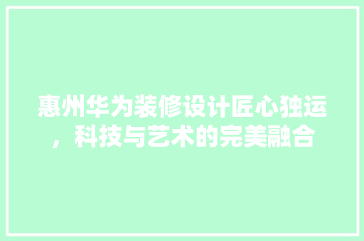 惠州华为装修设计匠心独运，科技与艺术的完美融合