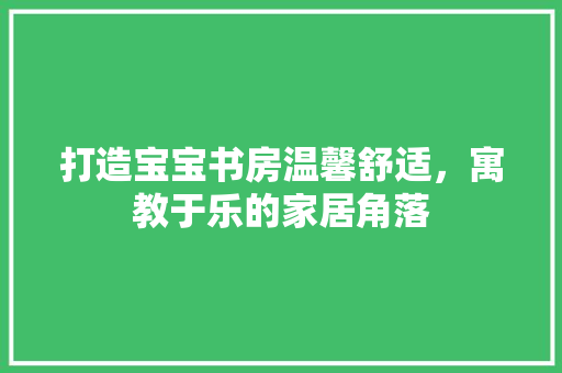 打造宝宝书房温馨舒适，寓教于乐的家居角落