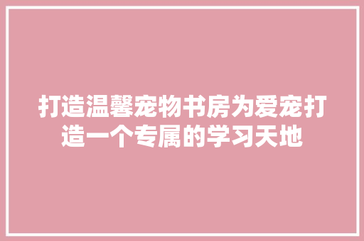 打造温馨宠物书房为爱宠打造一个专属的学习天地