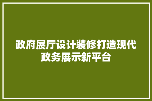 政府展厅设计装修打造现代政务展示新平台
