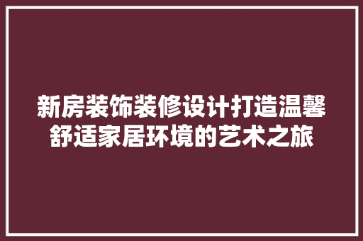 新房装饰装修设计打造温馨舒适家居环境的艺术之旅