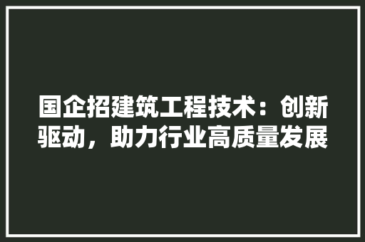 国企招建筑工程技术：创新驱动，助力行业高质量发展