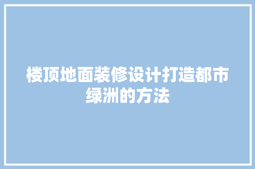 楼顶地面装修设计打造都市绿洲的方法