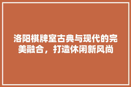 洛阳棋牌室古典与现代的完美融合，打造休闲新风尚