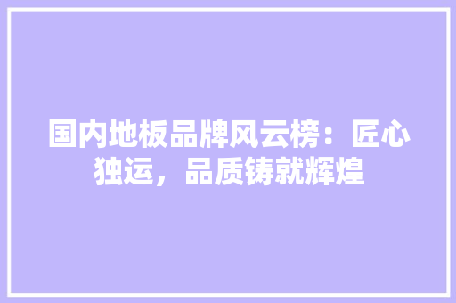 国内地板品牌风云榜：匠心独运，品质铸就辉煌 现代风格装饰