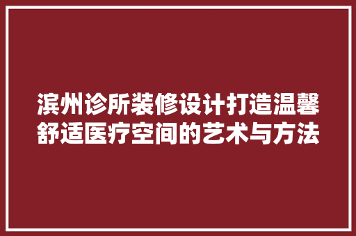 滨州诊所装修设计打造温馨舒适医疗空间的艺术与方法