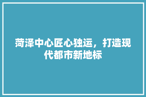 菏泽中心匠心独运，打造现代都市新地标