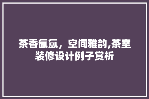 茶香氤氲，空间雅韵,茶室装修设计例子赏析