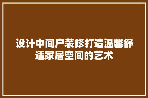 设计中间户装修打造温馨舒适家居空间的艺术