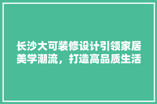 长沙大可装修设计引领家居美学潮流，打造高品质生活空间
