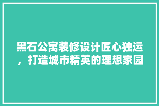 黑石公寓装修设计匠心独运，打造城市精英的理想家园