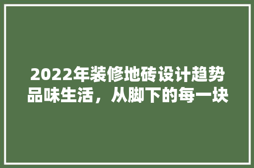 2022年装修地砖设计趋势品味生活，从脚下的每一块砖开始