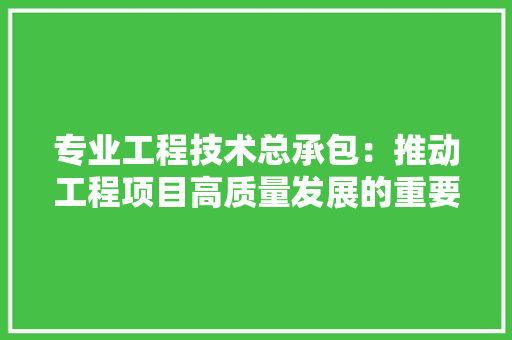 专业工程技术总承包：推动工程项目高质量发展的重要途径 家居装修