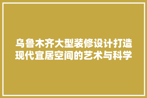 乌鲁木齐大型装修设计打造现代宜居空间的艺术与科学