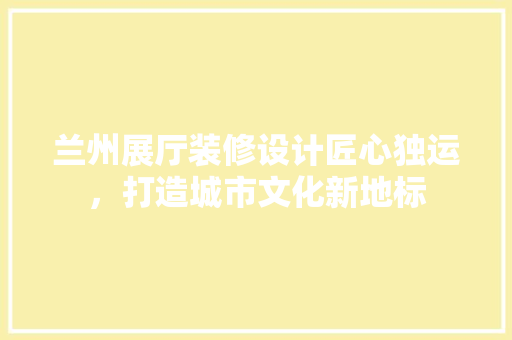 兰州展厅装修设计匠心独运，打造城市文化新地标