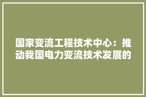 国家变流工程技术中心：推动我国电力变流技术发展的领军力量 现代风格装饰