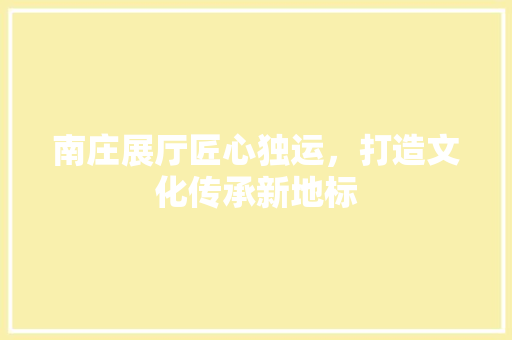 南庄展厅匠心独运，打造文化传承新地标