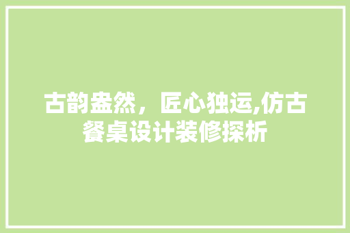 古韵盎然，匠心独运,仿古餐桌设计装修探析