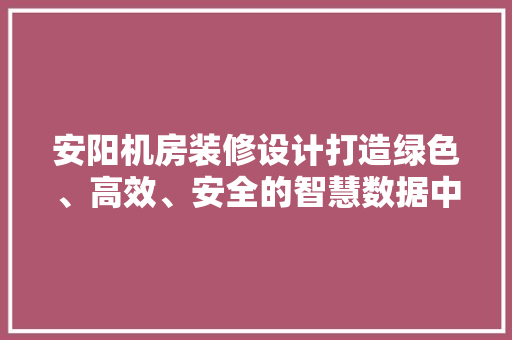 安阳机房装修设计打造绿色、高效、安全的智慧数据中心