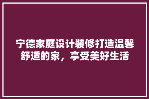 宁德家庭设计装修打造温馨舒适的家，享受美好生活