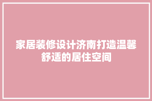 家居装修设计济南打造温馨舒适的居住空间