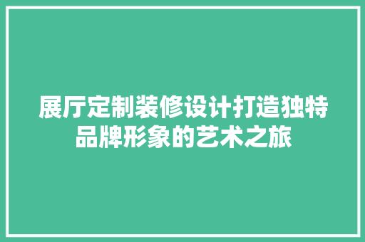展厅定制装修设计打造独特品牌形象的艺术之旅