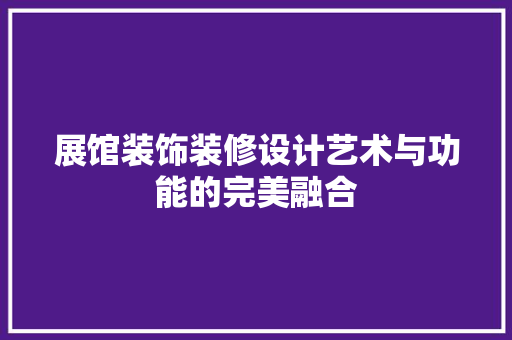展馆装饰装修设计艺术与功能的完美融合