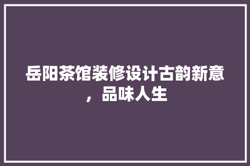 岳阳茶馆装修设计古韵新意，品味人生
