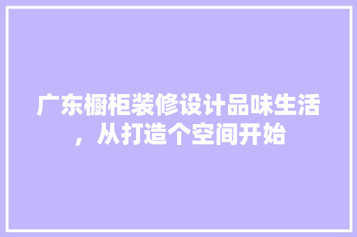 广东橱柜装修设计品味生活，从打造个空间开始