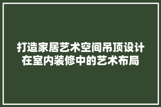 打造家居艺术空间吊顶设计在室内装修中的艺术布局