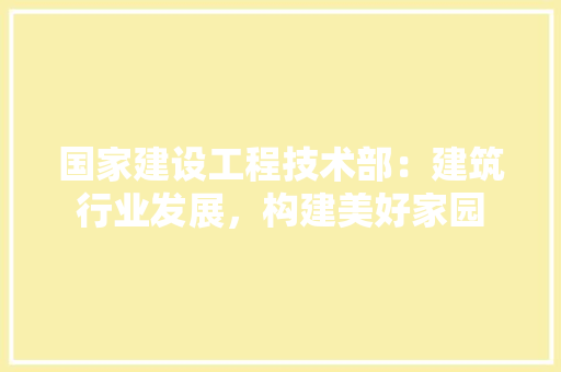 国家建设工程技术部：建筑行业发展，构建美好家园 现代风格装饰