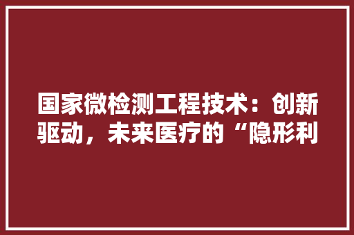 国家微检测工程技术：创新驱动，未来医疗的“隐形利剑” 现代风格装饰