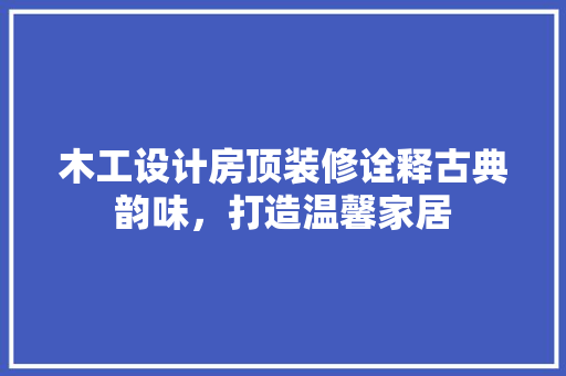 木工设计房顶装修诠释古典韵味，打造温馨家居