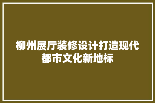柳州展厅装修设计打造现代都市文化新地标