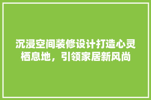 沉浸空间装修设计打造心灵栖息地，引领家居新风尚