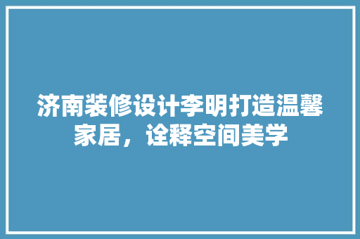 济南装修设计李明打造温馨家居，诠释空间美学