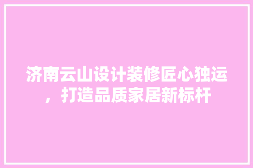 济南云山设计装修匠心独运，打造品质家居新标杆