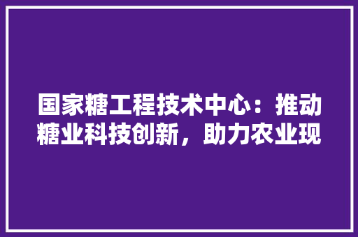 国家糖工程技术中心：推动糖业科技创新，助力农业现代化发展