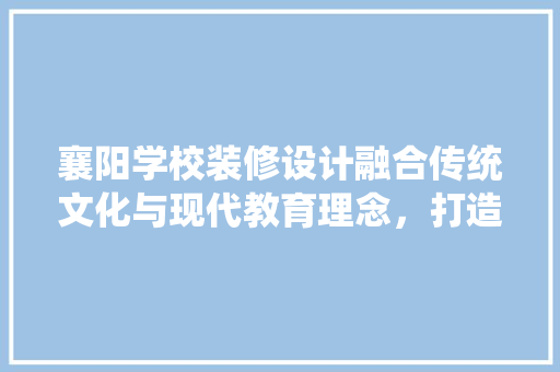 襄阳学校装修设计融合传统文化与现代教育理念，打造温馨舒适的校园环境