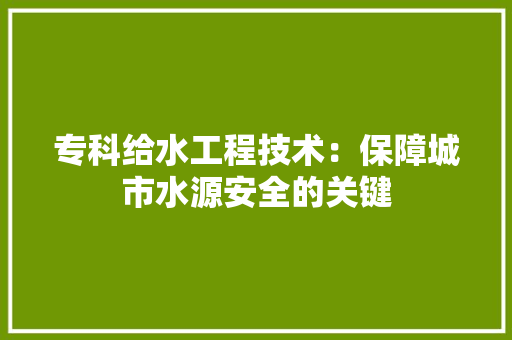 专科给水工程技术：保障城市水源安全的关键