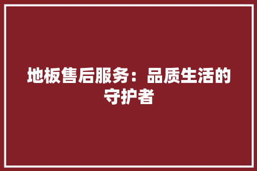地板售后服务：品质生活的守护者 现代风格装饰