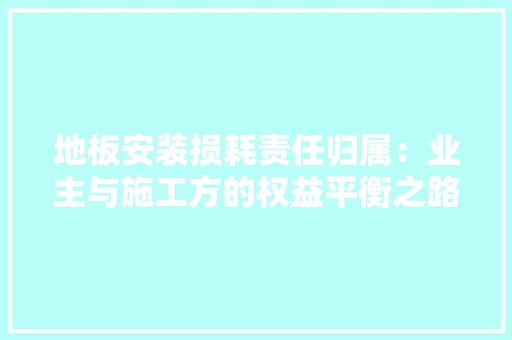 地板安装损耗责任归属：业主与施工方的权益平衡之路 现代风格装饰