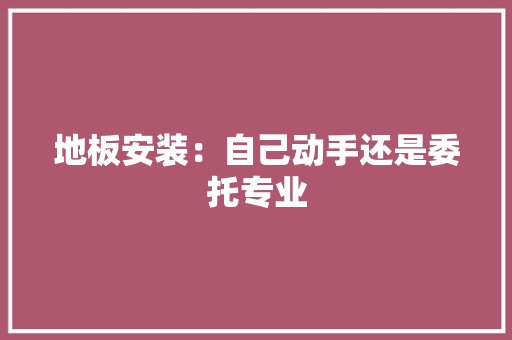 地板安装：自己动手还是委托专业 现代风格装饰