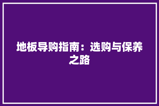 地板导购指南：选购与保养之路 现代风格装饰