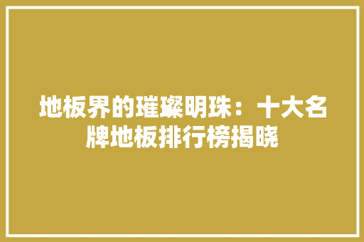 地板界的璀璨明珠：十大名牌地板排行榜揭晓 现代风格装饰